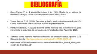 BIBLIOGRAFÍA
• Torres Salazar, T. D. (2019). Estructura y diseño técnico de sistema de Protección
Contra Incendios en una Industria de Plástico Bajo Norma NFPA.
• Sierra Vargas, P. J., & Vicuña Mandujano, J. A. (1989). Diseño de un sistema de
distribución de agua contra incendio para una planta petroquímica.
• Panduro Cachique, R. (2020). Sistema contra incendio bajo la norma NFPA para
incrementar la seguridad del personal en la minera las bambas, Apurímac–2020.
• Sistemas contra incendio: Acciones adecuadas de protección activa y pasiva. (s.f.).
Obtenido de rnds: http://www.rnds.com.ar/articulos/014/RNDS_056W.pdf
• https://www.icv.csic.es/prevencion/Documentos/manuales/Guia_basica_sobre_Prev
encion_de_Incendios.pdf
 