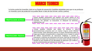 MARCO TEORICO
La lucha contra los incendios, tanto en su faceta de prevención (medidas adoptadas para que no se produzca
un incendio) como de protección se pueden llevar a cabo de dos formas: activa y pasiva)
PROTECCION ACTIVA
PROTECCION PASIVA
incluye aquellas actuaciones que implican una acción directa en la
utilización de instalaciones y medios para la protección y lucha contra los
incendios. Por ejemplo: La evacuación, la utilización de extintores,
sistemas fijos, etc.
incluye aquellos métodos que deben su eficacia a estar
permanentemente presentes pero sin implicar ninguna acción directa
sobre el fuego. Estos elementos pasivos no actúan directamente sobre el
fuego pero pueden compartimentar su desarrollo (muro), impedir la caída
del edificio (recubrimiento de estructuras metálicas) o permitir la
evacuación o extinción por eliminación de humos. Este tipo de protección
es quizás la faceta más importante en la lucha contra el fuego si bien es
también la más olvidada por las dificultades de aplicación que conlleva y
por los condicionantes que introduce en el diseño.
 