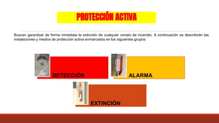 PROTECCIÓN ACTIVA
Buscan garantizar de forma inmediata la extinción de cualquier conato de incendio. A continuación se describirán las
instalaciones y medios de protección activa enmarcados en los siguientes grupos:
DETECCIÓN ALARMA
EXTINCIÓN
 