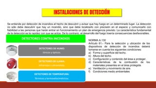 INSTALACIONES DE DETECCIÓN
Se entiende por detección de incendios al hecho de descubrir y avisar que hay fuego en un determinado lugar. La detección
no sólo debe descubrir que hay un incendio, sino que debe localizarlo con precisión en el espacio y comunicarlo con
fiabilidad a las personas que harán entrar en funcionamiento un plan de emergencia previsto. La característica fundamental
de la detección es la rapidez con que se actúa. De lo contrario, el desarrollo del fuego traería consecuencias desfavorables.
DETECTORES CONTRA INCENDIOS
DETECTORES DE HUMO:
Iónicos y ópticos.
DETECTORES DE LLAMA:
Infrarrojos y ultravioleta.
DETECTORES DE TEMPERATURA:
Térmicos y termovelocimétricos.
NORMA A.130
Artículo 61.- Para la selección y ubicación de los
dispositivos de detección de incendios deberá
tomarse en cuenta los siguientes condiciones:
a) Forma y superficie del techo.
b) Altura del techo.
c) Configuración y contenido del área a proteger.
d) Características de la combustión de los
materiales presentes en el área protegida.
e) Ventilación y movimiento de aire.
f) Condiciones medio ambientales
 