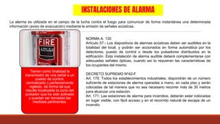 INSTALACIONES DE ALARMA
La alarma es utilizada en el campo de la lucha contra el fuego para comunicar de forma instantánea una determinada
información (aviso de evacuación) mediante la emisión de señales acústicas.
Tienen como finalidad la
transmisión de una señal a un
puesto de control,
centralizado y perfectamente
vigilado, de forma tal que
resulte localizable la zona del
pulsador que ha sido activado
y puedan ser tomadas las
medidas pertinentes.
NORMA A. 130
Artículo 57.- Los dispositivos de alarmas acústicas deben ser audibles en la
totalidad del local, y podrán ser accionados en forma automática por los
detectores, puesto de control o desde los pulsadores distribuidos en la
edificación. Esta instalación de alarma audible deberá complementarse con
adecuadas señales ópticas, cuando así lo requieran las características de
los ocupantes del mismo.
DECRETO SUPREMO Nº42-F
Art. 170: Todos los establecimientos industriales, dispondrán de un número
suficiente de estaciones de alarma operadas a mano, en cada piso y serán
colocadas de tal manera que no sea necesario recorrer más de 30 metros
para alcanzar una estación.
Art. 171: Las estaciones de alarma para incendios, deberán estar colocadas
en lugar visible, con fácil acceso y en el recorrido natural de escape de un
incendio.
 