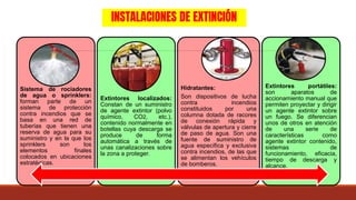 INSTALACIONES DE EXTINCIÓN
Sistema de rociadores
de agua o sprinklers:
forman parte de un
sistema de protección
contra incendios que se
basa en una red de
tuberías que tienen una
reserva de agua para su
suministro y en la que los
sprinklers son los
elementos finales
colocados en ubicaciones
estratégicas.
Extintores localizados:
Constan de un suministro
de agente extintor (polvo
químico, CO2, etc.),
contenido normalmente en
botellas cuya descarga se
produce de forma
automática a través de
unas canalizaciones sobre
la zona a proteger.
Hidratantes:
Son dispositivos de lucha
contra incendios
constituidos por una
columna dotada de racores
de conexión rápida y
válvulas de apertura y cierre
de paso de agua. Son una
fuente de suministro de
agua específica y exclusiva
contra incendios, de las que
se alimentan los vehículos
de bomberos.
Extintores portátiles:
son aparatos de
accionamiento manual que
permiten proyectar y dirigir
un agente extintor sobre
un fuego. Se diferencian
unos de otros en atención
de una serie de
características como
agente extintor contenido,
sistemas de
funcionamiento, eficacia,
tiempo de descarga y
alcance.
 