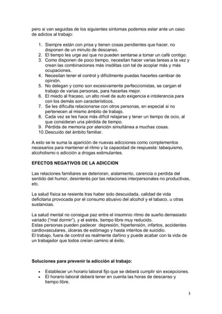pero si van seguidas de los siguientes síntomas podemos estar ante un caso
de adictos al trabajo:

   1. Siempre están con prisa y tienen cosas pendientes que hacer, no
       disponen de un minuto de descanso.
   2. El tiempo les urge así que no pueden sentarse a tomar un café contigo.
   3. Como disponen de poco tiempo, necesitan hacer varias tareas a la vez y
       crean las combinaciones más insólitas con tal de acopiar más y más
       ocupaciones.
   4. Necesitan tener el control y difícilmente puedas hacerles cambiar de
       opinión.
   5. No delegan y como son excesivamente perfeccionistas, se cargan el
       trabajo de varias personas, para hacerlas mejor.
   6. El miedo al fracaso, un alto nivel de auto exigencia e intolerancia para
       con los demás son característicos.
   7. Se les dificulta relacionarse con otros personas, en especial si no
       pertenecen al mismo ámbito de trabajo.
   8. Cada vez se les hace más difícil relajarse y tener un tiempo de ocio, al
       que consideran una pérdida de tiempo.
   9. Pérdida de memoria por atención simultánea a muchas cosas.
   10. Descuido del ámbito familiar.

A esto se le suma la aparición de nuevas adicciones como complementos
necesarios para mantener el ritmo y la capacidad de respuesta: tabaquismo,
alcoholismo o adicción a drogas estimulantes.

EFECTOS NEGATIVOS DE LA ADICCION

Las relaciones familiares se deterioran, aislamiento, carencia o perdida del
sentido del humor, desinterés por las relaciones interpersonales no productivas,
etc.

La salud física se resiente tras haber sido descuidada, calidad de vida
deficitaria provocada por el consumo abusivo del alcohol y el tabaco, u otras
sustancias.

La salud mental no consigue paz entre el insomnio ritmo de sueño demasiado
variado (“mal dormir”), y el estrés, tiempo libre muy reducido.
Estas personas pueden padecer depresión, hipertensión, infartos, accidentes
cardiovasculares, úlceras de estómago y hasta intentos de suicidio.
El trabajo, fuera de control es realmente dañino y puede acabar con la vida de
un trabajador que todos creían camino al éxito.



Soluciones para prevenir la adicción al trabajo:

      Establecer un horario laboral fijo que se deberá cumplir sin excepciones.
      El horario laboral deberá tener en cuenta las horas de descanso y
      tiempo libre.

                                                                                 3
 