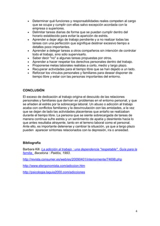Determinar qué funciones y responsabilidades reales competen al cargo
      que se ocupa y cumplir con ellas salvo excepción acordada con la
      empresa o superiores.
      Delimitar tareas diarias de forma que se puedan cumplir dentro del
      horario establecido para evitar la aparición de estrés.
      Aprender a dejar algo de trabajo pendiente y a no realizar todas las
      tareas con una perfección que signifique destinar excesivo tiempo a
      detalles poco importantes.
      Aprender a delegar tareas a otros compañeros sin intención de controlar
      todo el trabajo, sino sólo supervisarlo.
      Saber decir "no" a algunas tareas propuestas por otros.
      Aprender a hacer respetar los derechos personales dentro del trabajo.
      Proponerse metas laborales realistas a corto, medio y largo plazo.
      Recuperar actividades para el tiempo libre que se han dejado a un lado.
      Reforzar los vínculos personales y familiares para desear disponer de
      tiempo libre y estar con las personas importantes del entorno.



CONCLUSIÓN

El exceso de dedicación al trabajo origina el descuido de las relaciones
personales y familiares que derivan en problemas en el entorno personal, y que
se añaden al estrés por la sobrecarga laboral. Un abuso o adicción al trabajo
acaba con conflictos familiares y la desvinculación con las amistades, a la vez
que se dejan de lado las actividades placenteras que antaño se realizaban
durante el tiempo libre. La persona que se siente sobrecargada de tareas de
manera continua sufre estrés y un sentimiento de apatía y desinterés hacia lo
que antes resultaba atrayente, tanto en el terreno laboral como el personal.
Ante ello, es importante detenerse y cambiar la situación, ya que a largo plazo
pueden aparecer síntomas relacionados con la depresión, ira o ansiedad.


Bibliografía

Barbara Kill. La adicción al trabajo : una dependencia "respetable". Guía para la
familia. Bacelona : Paidós, 1993.
http://revista.consumer.es/web/es/20090401/interiormente/74698.php

http://www.elergonomista.com/adiccion.htm
http://psicologia.laguia2000.com/adicciones




                                                                                4
 