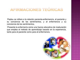 Peplau se refiere a la relación paciente-enfermero/a, al paciente y
su conciencia de los sentimientos, y al enfermero/a y su
conciencia de los sentimientos.
Presenta la enfermería como una fuerza educativa de maduración
que emplea el método de aprendizaje basado en la experiencia,
tanto para el paciente como para el enfermero/a.

 