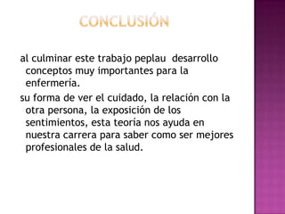 al culminar este trabajo peplau desarrollo
conceptos muy importantes para la
enfermería.
su forma de ver el cuidado, la relación con la
otra persona, la exposición de los
sentimientos, esta teoría nos ayuda en
nuestra carrera para saber como ser mejores
profesionales de la salud.

 