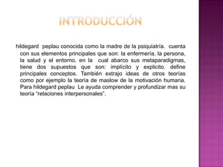 hildegard peplau conocida como la madre de la psiquiatría. cuenta
con sus elementos principales que son: la enfermería, la persona,
la salud y el entorno. en la cual abarco sus metaparadigmas,
tiene dos supuestos que son: implícito y explicito. define
principales conceptos. También extrajo ideas de otros teorías
como por ejemplo la teoría de maslow de la motivación humana.
Para hildegard peplau Le ayuda comprender y profundizar mas su
teoría “relaciones interpersonales”.

 
