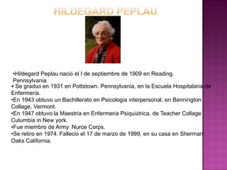 •Hildegard Peplau nació el I de septiembre de 1909 en Reading.
Pennsylvania
• Se graduó en 1931 en Pottstown. Pennsylvania, en la Escuela Hospitalaria de
Enfermería.
•En 1943 obtuvo un Bachillerato en Psicología interpersonal, en Bennington
Collage, Vermont.
•En 1947 obtuvo la Maestria en Enfermería Psiquiátrica, de Teacher Collage
Culumbia in New york.
•Fue miembro de Army Nurce Corps.
•Se retiro en 1974. Falleció el 17 de marzo de 1999, en su casa en Sherman
Oaks California.

 