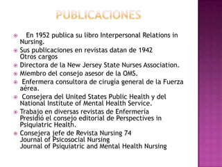 









En 1952 publica su libro Interpersonal Relations in
Nursing.
Sus publicaciones en revistas datan de 1942
Otros cargos
Directora de la New Jersey State Nurses Association.
Miembro del consejo asesor de la OMS.
Enfermera consultora de cirugía general de la Fuerza
aérea.
Consejera del United States Public Health y del
National Institute of Mental Health Service.
Trabajo en diversas revistas de Enfermería
Presidió el consejo editorial de Perspectives in
Psiquiatric Health.
Consejera jefe de Revista Nursing 74
Journal of Psicosocial Nursing
Journal of Psiquiatric and Mental Health Nursing

 