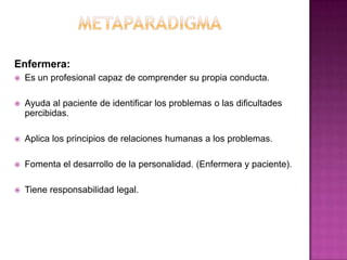 Enfermera:


Es un profesional capaz de comprender su propia conducta.



Ayuda al paciente de identificar los problemas o las dificultades
percibidas.



Aplica los principios de relaciones humanas a los problemas.



Fomenta el desarrollo de la personalidad. (Enfermera y paciente).



Tiene responsabilidad legal.

 