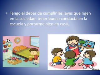 • Tengo el deber de cumplir las leyes que rigen
en la sociedad, tener buena conducta en la
escuela y portarme bien en casa.
 
