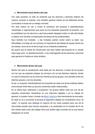 ● Movimiento hacia dentro del aula.
Con este proyecto no sólo se pretende que los alumnos y alumnas realicen de
manera correcta el soporte, sino también generar interés de los diferentes temas
curriculares a través de un trabajo concreto.
Por este motivo se van a invitar al comienzo del proyecto a diseñadores/as
industriales e ingenieros/as que junto con los docentes expondrán el proyecto, con
la posibilidad que los alumnos y alumnas puedan despejar dudas no sólo del trabajo
a realizar sino también al desempeño de tareas de los profesionales.
Aquí también los invitados y las invitadas podrán contar sobre su labor, sus
dificultades a lo largo de sus carreras, la importancia del trabajo de equipo dentro de
sus tareas, como es el rol de la mujer en su ambiente profesional.
Se quiere que la charla de introducción sea para hablar del proyecto en sí, donde
haya lugar para la desestructuración, a los interrogantes de los alumnos y alumnas
para generar el interés en otros ámbitos.
● Movimiento dentro del aula.
Dentro del aula la socialización está dada por los alumnos a través de los grupos
con los que se pretende trabajar de principio a fin en las distintas materias, donde
no solo la interacción se da entre los miembros de los grupos, sino también entre los
distintos grupos y con los docentes.
Al ser un proyecto interdisciplinario los docentes de cada una de las materias deben
comunicarse entre ellos ya que los contenidos están relacionados.
En la última fase “aplicación y evaluación” los grupos deben votar por uno de los
soportes construidos, basándose en sus bitácoras digitales y en su trabajo en
general, lo pueden hacer a través de Menti, Kahoot u otra herramienta de encuesta.
En ésta se va a conversar el porqué el dispositivo elegido es considerado como “el
mejor”, el soporte que obtenga la mayoría de los votos quedará para uso de la
comunidad escolar para futuros proyectos y se presentará en la muestra de fin de
año donde cada curso del colegio tiene que exhibir algo concreto con lo que estuvo
trabajando en el año.
13
 