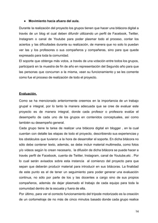 ● Movimiento hacia afuera del aula.
Durante la realización del proyecto los grupos tienen que hacer una bitácora digital a
través de un blog el cual deben difundir utilizando un perfil de Facebook, Twitter,
Instagram o canal de Youtube para poder plasmar todo el proceso, contar los
aciertos y las dificultades durante su realización, de manera que no solo lo puedan
ver las y los profesores o sus compañeros y compañeras, sino para que quede
expresado para toda la comunidad.
El soporte que obtenga más votos, a través de una votación entre todos los grupos,
participará en la muestra de fin de año en representación del Segundo año para que
las personas que concurran a la misma, vean su funcionamiento y se les comente
como fue el proceso de realización de todo el proyecto.
Evaluación.
Como se ha mencionado anteriormente creemos en la importancia de un trabajo
grupal e integral, por lo tanto la manera adecuada que se cree de evaluar este
proyecto es de manera integral, donde cada profesor o profesora evalúe el
desempeño de cada uno de los grupos en contenidos conceptuales, así como
también su desempeño general.
Cada grupo tiene la tarea de realizar una bitácora digital en blogger , en la cual
cuentan con detalle las etapas de todo el proyecto, describiendo sus experiencias y
los obstáculos que tuvieron a la hora de desarrollar el soporte. En dicha bitácora no
sólo debe contener texto, además, se debe incluir material multimedia, como fotos
y/o videos según lo crean necesario, la difusión de dicha bitácora se puede hacer a
través perfil de Facebook, cuenta de Twitter, Instagram, canal de Youtube,etc . Por
lo cual serán avisados sobre esta instancia al comienzo del proyecto para que
sepan que deberán producir material para introducir en sus bitácoras. La finalidad
de este punto es el de tener un seguimiento para poder generar una evaluación
continua, no sólo por parte de los y las docentes a cargo sino de sus propios
compañeros, además de dejar plasmado el trabajo de cada equipo para toda la
comunidad dentro de la escuela y fuera de ella.
Por último, para ver el correcto funcionamiento del trípode motorizado es la creación
de un cortometraje de no más de cinco minutos basado donde cada grupo realice
14
 