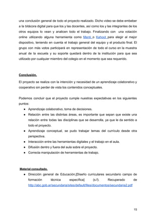 una conclusión general de todo el proyecto realizado. Dicho video se debe embeber
a la bitácora digital para que los y las docentes, así como los y las integrantes de los
otros equipos lo vean y analicen todo el trabajo. Finalizando con una votación
online utilizando alguna herramienta como Menti o Kahoot para elegir al mejor
dispositivo, teniendo en cuenta el trabajo general del equipo y el producto final. El
grupo con más votos participará en representación de todo el curso en la muestra
anual de la escuela y su soporte quedará dentro de la institución para que sea
utilizado por cualquier miembro del colegio en el momento que sea requerido.
Conclusión.
El proyecto se realiza con la intención y necesidad de un aprendizaje colaborativo y
cooperativo sin perder de vista los contenidos conceptuales.
Podemos concluir que el proyecto cumple nuestras expectativas en los siguientes
puntos:
● Aprendizaje colaborativo, toma de decisiones.
● Relación entre las distintas áreas, es importante que sepan que existe una
relación entre todas las disciplinas que se desarrolla, ya que le da sentido a
todo el proyecto.
● Aprendizaje conceptual, se pudo trabajar temas del currículo desde otra
perspectiva.
● Interacción entre las herramientas digitales y el trabajo en el aula.
● Difusión dentro y fuera del aula sobre el proyecto.
● Correcta manipulación de herramientas de trabajo.
Material consultado.
● Dirección general de Educación,[Diseño curriculares secundario campo de
formación técnica específica] (s.f). Recuperado de
http://abc.gob.ar/secundaria/sites/default/files/documentos/secundaria2.pdf
15
 