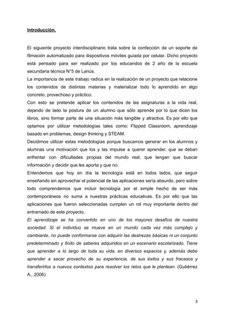 Introducción.
El siguiente proyecto interdisciplinario trata sobre la confección de un soporte de
filmación automatizado para dispositivos móviles guiada por celular. Dicho proyecto
está pensado para ser realizado por los educandos de 2 año de la escuela
secundaria técnica N°5 de Lanús.
La importancia de este trabajo radica en la realización de un proyecto que relacione
los contenidos de distintas materias y materializar todo lo aprendido en algo
concreto, provechoso y práctico.
Con esto se pretende aplicar los contenidos de las asignaturas a la vida real,
dejando de lado la postura de un alumno que sólo aprende por lo que dicen los
libros, sino formar parte de una situación más tangible y atractiva. Es por ello que
optamos por utilizar metodologías tales como: Flipped Classroom, aprendizaje
basado en problemas, design thinking y STEAM.
Decidimos utilizar estas metodologías porque buscamos generar en los alumnos y
alumnas una motivación que los y las impulse a querer aprender, que se deban
enfrentar con dificultades propias del mundo real, que tengan que buscar
información y decidir que les aporta y que no.
Entendemos que hoy en día la tecnología está en todos lados, que seguir
enseñando sin aprovechar el potencial de las aplicaciones sería absurdo, pero sobre
todo comprendemos que incluir tecnología por el simple hecho de ser más
contemporáneos no suma a nuestras prácticas educativas. Es por ello que las
aplicaciones que fueron seleccionadas cumplen un rol muy importante dentro del
entramado de este proyecto.
El aprendizaje se ha convertido en uno de los mayores desafíos de nuestra
sociedad. Si el individuo se mueve en un mundo cada vez más complejo y
cambiante, no puede conformarse con adquirir las destrezas básicas ni un conjunto
predeterminado y finito de saberes adquiridos en un escenario escolarizado. Tiene
que aprender a lo largo de toda su vida, en diversos espacios y, además debe
aprender a sacar provecho de su experiencia, de sus éxitos y sus fracasos y
transferirlos a nuevos contextos para resolver los retos que le plantean. (Gutiérrez
A., 2006)
3
 
