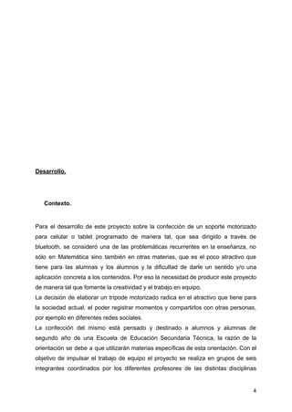 Desarrollo.
Contexto.
Para el desarrollo de este proyecto sobre la confección de un soporte motorizado
para celular o tablet programado de manera tal, que sea dirigido a través de
bluetooth, se consideró una de las problemáticas recurrentes en la enseñanza, no
sólo en Matemática sino también en otras materias, que es el poco atractivo que
tiene para las alumnas y los alumnos y la dificultad de darle un sentido y/o una
aplicación concreta a los contenidos. Por eso la necesidad de producir este proyecto
de manera tal que fomente la creatividad y el trabajo en equipo.
La decisión de elaborar un trípode motorizado radica en el atractivo que tiene para
la sociedad actual, el poder registrar momentos y compartirlos con otras personas,
por ejemplo en diferentes redes sociales.
La confección del mismo está pensado y destinado a alumnos y alumnas de
segundo año de una Escuela de Educación Secundaria Técnica, la razón de la
orientación se debe a que utilizarán materias específicas de esta orientación. Con el
objetivo de impulsar el trabajo de equipo el proyecto se realiza en grupos de seis
integrantes coordinados por los diferentes profesores de las distintas disciplinas
4
 