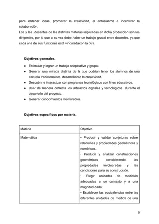 para ordenar ideas, promover la creatividad, el entusiasmo e incentivar la
colaboración.
Los y las docentes de las distintas materias implicadas en dicha producción son los
dirigentes, por lo que a su vez debe haber un trabajo grupal entre docentes, ya que
cada una de sus funciones está vinculada con la otra.
Objetivos generales.
● Estimular y lograr un trabajo cooperativo y grupal.
● Generar una mirada distinta de la que podrían tener los alumnos de una
escuela tradicionalista, desarrollando la creatividad.
● Descubrir e interactuar con programas tecnológicos con fines educativos.
● Usar de manera correcta los artefactos digitales y tecnológicos durante el
desarrollo del proyecto.
● Generar conocimientos memorables.
Objetivos específicos por materia.
Materia Objetivo
Matemática • Producir y validar conjeturas sobre
relaciones y propiedades geométricas y
numéricas.
• Producir y analizar construcciones
geométricas considerando las
propiedades involucradas y las
condiciones para su construcción.
• Elegir unidades de medición
adecuadas a un contexto y a una
magnitud dada.
• Establecer las equivalencias entre las
diferentes unidades de medida de una
5
 