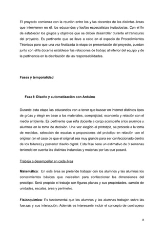 El proyecto comienza con la reunión entre los y las docentes de las distintas áreas
que intervienen en él, los educandos y los/las especialistas invitados/as. Con el fin
de establecer los grupos y objetivos que se deben desarrollar durante el transcurso
del proyecto. Es pertinente que se lleve a cabo en el espacio de Procedimientos
Técnicos para que una vez finalizada la etapa de presentación del proyecto, puedan
junto con el/la docente establecer las relaciones de trabajo al interior del equipo y de
la pertinencia en la distribución de las responsabilidades.
Fases y temporalidad
Fase I: Diseño y automatización con Arduino
Durante esta etapa los educandos van a tener que buscar en Internet distintos tipos
de grúas y elegir en base a los materiales, complejidad, economía y relación con el
medio ambiente. Es pertinente que el/la docente a cargo acompañe a los alumnos y
alumnas en la toma de decisión. Una vez elegido el prototipo, se procede a la toma
de medidas, selección de escalas o proporciones del prototipo en relación con el
original (en el caso de que el original sea muy grande para ser confeccionado dentro
de los talleres) y posterior diseño digital. Esta fase tiene un estimativo de 3 semanas
teniendo en cuenta las distintas instancias y materias por las que pasará.
Trabajo a desempeñar en cada área
Matemática: En esta área se pretende trabajar con los alumnos y las alumnas los
conocimientos básicos que necesitan para confeccionar las dimensiones del
prototipo. Será propicio el trabajo con figuras planas y sus propiedades, cambio de
unidades, escalas, área y perímetro.
Fisicoquímica: Es fundamental que los alumnos y las alumnas trabajen sobre las
fuerzas y sus interacción. Además es interesante incluir el concepto de contrapeso
8
 