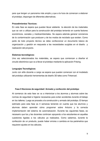 para que tengan un panorama más amplio y que a la hora de comenzar a elaborar
el prototipo, dispongan de diferentes alternativas.
Procedimientos Técnicos:
En esta fase se espera que puedan llevar adelante la elección de los materiales
que se van a utilizar para la construcción del prototipo teniendo en cuenta factores
económicos, sociales y medioambientales. Se espera además generar conciencia
de la contaminación que producen y de los modos de reciclado que existen. Como
parte de todo proyecto técnico se debe confeccionar un documento básico de
organización y gestión en respuesta a las necesidades surgidas en el diseño y
realización del proyecto.
Sistemas tecnológicos:
Una vez seleccionados los materiales, se espera que comiencen a diseñar el
circuito electrónico que va a llevar el prototipo mediante la aplicación Fritzing.
Lenguajes Tecnológicos:
Junto con el/la docente a cargo se espera que puedan comenzar con el modelado
del prototipo utilizando herramientas de diseño 3D tales como Tinkercad.
Fase II Nociones de seguridad / Armado y confección del prototipo
Al comienzo de esta fase se va a interiorizar a los alumnos y alumnas sobre las
normas de seguridad e higiene necesarias para evitar accidentes durante el trabajo
en los talleres. Luego se procede a la construcción y armado del prototipo. El tiempo
estimado para esta fase es 4 semanas teniendo en cuenta que los alumnos y
alumnas deben aprender cómo programar sobre Arduino y la correcta
implementación del sistema de automatización. Durante las siguientes fases, es
necesario que los y las docentes continúen apoyando a los estudiantes en aquellas
cuestiones ligadas a los cálculos ya realizados. Como sabemos, durante la
confección de un producto, puede haber errores o cambios en los parámetros que
requieren ajustes en los cálculos.
9
 