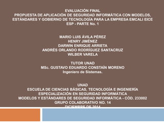 EVALUACIÓN FINAL 
PROPUESTA DE APLICACIÓN DE SEGURIDAD INFORMÁTICA CON MODELOS, 
ESTÁNDARES Y GOBIERNO DE TECNOLOGÍA PARA LA EMPRESA EMCALI EICE 
ESP - PARTE No. 1 
MARIO LUIS ÁVILA PÉREZ 
HENRY JIMÉNEZ 
DARWIN ENRIQUE ARRIETA 
ANDRÉS ORLANDO RODRÍGUEZ SANTACRUZ 
WILBER VARELA 
TUTOR UNAD 
MSc. GUSTAVO EDUARDO CONSTAÍN MORENO 
Ingeniero de Sistemas. 
UNAD 
ESCUELA DE CIENCIAS BÁSICAS, TECNOLOGÍA E INGENIERÍA 
ESPECIALIZACIÓN EN SEGURIDAD INFORMÁTICA 
MODELOS Y ESTÁNDARES DE SEGURIDAD INFORMÁTICA - CÓD. 233002 
GRUPO COLABORATIVO NO. 14 
DICIEMBRE DE 2014 
 