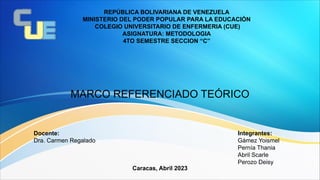 REPÚBLICA BOLIVARIANA DE VENEZUELA
MINISTERIO DEL PODER POPULAR PARA LA EDUCACIÓN
COLEGIO UNIVERSITARIO DE ENFERMERIA (CUE)
ASIGNATURA: METODOLOGIA
4TO SEMESTRE SECCION “C”
MARCO REFERENCIADO TEÓRICO
Integrantes:
Gámez Yoismel
Pernía Thania
Abril Scarle
Perozo Deisy
Docente:
Dra. Carmen Regalado
Caracas, Abril 2023
 