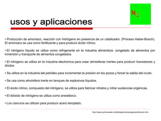 • Producción de amoniaco, reacción con hidrógeno en presencia de un catalizador. (Proceso Haber-Bosch).
El amoniaco se usa como fertilizante y para producir ácido nítrico.

• El nitrógeno líquido se utiliza como refrigerante en la industria alimenticia: congelado de alimentos por
inmersión y transporte de alimentos congelados.

• El nitrógeno se utiliza en la industria electrónica para crear atmósferas inertes para producir transistores y
diodos.

• Se utiliza en la industria del petróleo para incrementar la presión en los pozos y forzar la salida del crudo.

• Se usa como atmósfera inerte en tanques de explosivos líquidos.

• El ácido nítrico, compuesto del nitrógeno, se utiliza para fabricar nitratos y nitrar sustancias orgánicas.

• El dióxido de nitrógeno se utiliza como anestésico.

• Los cianuros se utilizan para producir acero templado.

                                                                  http://www.quimicaweb.net/tablaperiodica/paginas/bismuto.htm
 