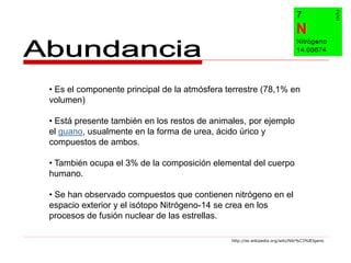 • Es el componente principal de la atmósfera terrestre (78,1% en
volumen)

• Está presente también en los restos de animales, por ejemplo
el guano, usualmente en la forma de urea, ácido úrico y
compuestos de ambos.

• También ocupa el 3% de la composición elemental del cuerpo
humano.

• Se han observado compuestos que contienen nitrógeno en el
espacio exterior y el isótopo Nitrógeno-14 se crea en los
procesos de fusión nuclear de las estrellas.

                                              http://es.wikipedia.org/wiki/Nitr%C3%B3geno
 