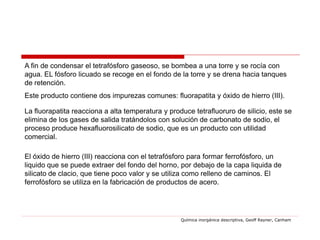 A fin de condensar el tetrafósforo gaseoso, se bombea a una torre y se rocía con
agua. EL fósforo licuado se recoge en el fondo de la torre y se drena hacia tanques
de retención.
Este producto contiene dos impurezas comunes: fluorapatita y óxido de hierro (III).

La fluorapatita reacciona a alta temperatura y produce tetrafluoruro de silicio, este se
elimina de los gases de salida tratándolos con solución de carbonato de sodio, el
proceso produce hexafluorosilicato de sodio, que es un producto con utilidad
comercial.

El óxido de hierro (III) reacciona con el tetrafósforo para formar ferrofósforo, un
liquido que se puede extraer del fondo del horno, por debajo de la capa liquida de
silicato de clacio, que tiene poco valor y se utiliza como relleno de caminos. El
ferrofósforo se utiliza en la fabricación de productos de acero.




                                                   Química inorgánica descriptiva, Geoff Rayner, Canham
 