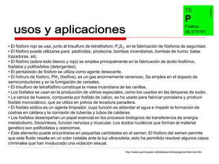 • El fósforo rojo se usa, junto al trisulfuro de tetrafósforo, P4S3, en la fabricación de fósforos de seguridad.
• El fósforo puede utilizarse para: pesticidas, pirotecnia, bombas incendiarias, bombas de humo, balas
trazadoras, etc.
• El fósforo (sobre todo blanco y rojo) se emplea principalmente en la fabricación de ácido fosfórico,
fosfatos y polifosfatos (detergentes).
• El pentaóxido de fósforo se utiliza como agente desecante.
• El hidruro de fósforo, PH3 (fosfina), es un gas enormemente venenoso. Se emplea en el dopado de
semiconductores y en la fumigación de cereales.
• El trisulfuro de tetrafósforo constituye la masa incendiaria de las cerillas.
• Los fosfatos se usan en la producción de vidrios especiales, como los usados en las lámparas de sodio.
• La ceniza de huesos, compuesta por fosfato de calcio, se ha usado para fabricar porcelana y producir
fosfato monocálcico, que se utiliza en polvos de levadura panadera.
• El fosfato sódico es un agente limpiador, cuya función es ablandar el agua e impedir la formación de
costras en caldera y la corrosión de tuberías y tubos de calderas.
• Los fosfatos desempeñan un papel esencial en los procesos biológicos de transferencia de energía:
metabolismo, fotosíntesis, función nerviosa y muscular. Los ácidos nucléicos que forman el material
genético son polifosfatos y coenzimas.
• Este elemento puede encontrarse en pequeñas cantidades en el semen. El fósforo del semen permite
que este fluido resalte en un color notable ante la luz ultravioleta; esto ha permitido resolver algunos casos
criminales que han involucrado una violación sexual.
                                                                 http://www.quimicaweb.net/tablaperiodica/paginas/bismuto.htm
 