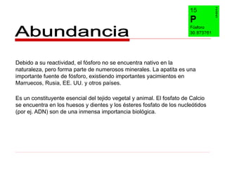 Debido a su reactividad, el fósforo no se encuentra nativo en la
naturaleza, pero forma parte de numerosos minerales. La apatita es una
importante fuente de fósforo, existiendo importantes yacimientos en
Marruecos, Rusia, EE. UU. y otros países.

Es un constituyente esencial del tejido vegetal y animal. El fosfato de Calcio
se encuentra en los huesos y dientes y los ésteres fosfato de los nucleótidos
(por ej. ADN) son de una inmensa importancia biológica.
 