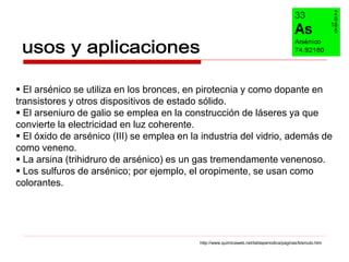  El arsénico se utiliza en los bronces, en pirotecnia y como dopante en
transistores y otros dispositivos de estado sólido.
 El arseniuro de galio se emplea en la construcción de láseres ya que
convierte la electricidad en luz coherente.
 El óxido de arsénico (III) se emplea en la industria del vidrio, además de
como veneno.
 La arsina (trihidruro de arsénico) es un gas tremendamente venenoso.
 Los sulfuros de arsénico; por ejemplo, el oropimente, se usan como
colorantes.




                                            http://www.quimicaweb.net/tablaperiodica/paginas/bismuto.htm
 