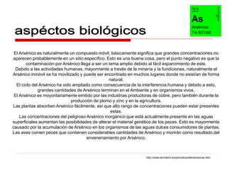 El Arsénico es naturalmente un compuesto móvil, básicamente significa que grandes concentraciones no
aparecen probablemente en un sitio específico. Esto es una buena cosa, pero el punto negativo es que la
       contaminación por Arsénico llega a ser un tema amplio debido al fácil esparcimiento de este.
  Debido a las actividades humanas, mayormente a través de la minería y la fundiciones, naturalmente el
Arsénico inmóvil se ha movilizado y puede ser encontrado en muchos lugares donde no existían de forma
                                                  natural.
  El ciclo del Arsénico ha sido ampliado como consecuencia de la interferencia humana y debido a esto,
              grandes cantidades de Arsénico terminan en el Ambiente y en organismos vivos.
 El Arsénico es moyoritariamente emitido por las industrias productoras de cobre, pero también durante la
                               producción de plomo y zinc y en la agricultura.
Las plantas absorben Arsénico fácilmente, así que alto rango de concentraciones pueden estar presentes
                                                   estas.
    Las concentraciones del peligroso Arsénico inorgánico que está actualmente presente en las aguas
superficiales aumentan las posibilidades de alterar el material genético de los peces. Esto es mayormente
causado por la acumulación de Arsénico en los organismos de las aguas dulces consumidores de plantas.
Las aves comen peces que contienen considerables cantidades de Arsénico y morirán como resultado del
                                      envenenamiento por Arsénico.



                                                                   http://www.lenntech.es/periodica/elementos/as.htm
 