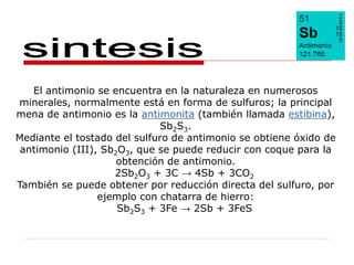 El antimonio se encuentra en la naturaleza en numerosos
minerales, normalmente está en forma de sulfuros; la principal
mena de antimonio es la antimonita (también llamada estibina),
                             Sb2S3.
Mediante el tostado del sulfuro de antimonio se obtiene óxido de
 antimonio (III), Sb2O3, que se puede reducir con coque para la
                     obtención de antimonio.
                    2Sb2O3 + 3C → 4Sb + 3CO2
También se puede obtener por reducción directa del sulfuro, por
                 ejemplo con chatarra de hierro:
                     Sb2S3 + 3Fe → 2Sb + 3FeS
 