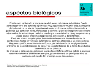 El antimonio es liberado al ambiente desde fuentes naturales e industriales. Puede
 permanecer en el aire adherido a partículas muy pequeñas por muchos días. La mayoría
    del antimonio en el aire se deposita en el suelo, en donde se adhiere firmemente a
partículas que contienen hierro, manganeso o aluminio. El aire que respiramos si contiene
altos niveles de antimonio por períodos muy largos puede irritar los ojos y los pulmones y
            puede causar problemas respiratorios, del corazón, y del estómago.
      En el aire urbano las principales fuentes de antimonio son las combustiones de
 combustibles fósiles en vehículos automotores, centrales eléctricas, y las incineradoras.
   Hay preocupación, especialmente en Europa, por la lixiviación de los pigmentos del
 antimonio, de los estabilizadores de calor, y de los retardadores de la llama de productos
                                desechados de los plásticos.
Se cree que el país que más antimonio lanza a la atmósfera es China, debido a gran uso
    que se hace de este elemento en ese país, ya que contiene las principales mina de
                   antimonio del mundo. Sin embargo, no se tienen datos.



 lixiviar: Tratar una sustancia compleja, como un mineral, con un disolvente
 adecuado para separar sus partes solubles de las insolubles.
 