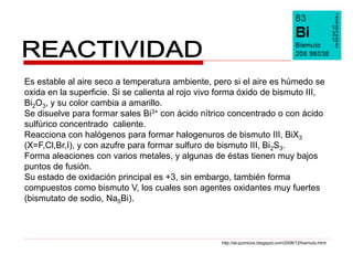 Es estable al aire seco a temperatura ambiente, pero si el aire es húmedo se
oxida en la superficie. Si se calienta al rojo vivo forma óxido de bismuto III,
Bi2O3, y su color cambia a amarillo.
Se disuelve para formar sales Bi3+ con ácido nítrico concentrado o con ácido
sulfúrico concentrado caliente.
Reacciona con halógenos para formar halogenuros de bismuto III, BiX3
(X=F,Cl,Br,I), y con azufre para formar sulfuro de bismuto III, Bi2S3.
Forma aleaciones con varios metales, y algunas de éstas tienen muy bajos
puntos de fusión.
Su estado de oxidación principal es +3, sin embargo, también forma
compuestos como bismuto V, los cuales son agentes oxidantes muy fuertes
(bismutato de sodio, Na5Bi).



                                                   http://al-quimicos.blogspot.com/2008/12/bismuto.html
 