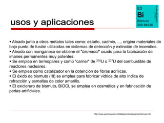  Aleado junto a otros metales tales como: estaño, cadmio, ..., origina materiales de
bajo punto de fusión utilizadas en sistemas de detección y extinción de incendios.
 Aleado con manganeso se obtiene el "bismanol" usado para la fabricación de
imanes permanentes muy potentes.
 Se emplea en termopares y como "carrier" de 235U o 237U del combustible de
reactores nucleares.
 Se emplea como catalizador en la obtención de fibras acrílicas.
 El óxido de bismuto (III) se emplea para fabricar vidrios de alto índice de
refracción y esmaltes de color amarillo.
 El oxicloruro de bismuto, BiOCl, se emplea en cosmética y en fabricación de
perlas artificiales.




                                               http://www.quimicaweb.net/tablaperiodica/paginas/bismuto.htm
 