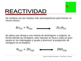 Se combina con los metales más electropositivos para formar un
nitruro iónico:


         6Li(s) + N2(g)                                     2Li3N(s)

Se aplica una chispa a una mezcla de dinitrógeno y oxígeno, se
forma dióxido de nitrógeno, esta reacción se lleva a cabo en gran
escala en los relámpagos y ayuda a disminuir la proporción de
nitrógeno en la biosfera:


          N2(g) + 2O2(g)                                     2NO2(g)

                                    Química inorgánica descriptiva – Geoff Rayner, Canham
 