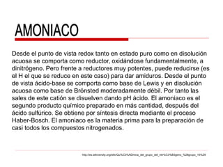 Desde el punto de vista redox tanto en estado puro como en disolución
acuosa se comporta como reductor, oxidándose fundamentalmente, a
dinitrógeno. Pero frente a reductores muy potentes, puede reducirse (es
el H el que se reduce en este caso) para dar amiduros. Desde el punto
de vista ácido-base se comporta como base de Lewis y en disolución
acuosa como base de Brönsted moderadamente débil. Por tanto las
sales de este catión se disuelven dando pH ácido. El amoniaco es el
segundo producto químico preparado en más cantidad, después del
ácido sulfúrico. Se obtiene por síntesis directa mediante el proceso
Haber-Bosch. El amoniaco es la materia prima para la preparación de
casi todos los compuestos nitrogenados.



                         http://es.wikiversity.org/wiki/Qu%C3%ADmica_del_grupo_del_nitr%C3%B3geno_%28grupo_15%29
 
