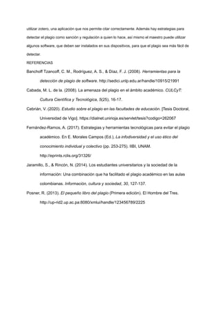 utilizar zotero, una aplicación que nos permite citar correctamente. Además hay estrategias para
detectar el plagio como sanción y regulación a quien lo hace, así mismo el maestro puede utilizar
algunos software, que deben ser instalados en sus dispositivos, para que el plagio sea más fácil de
detectar.
REFERENCIAS
Banchoff Tzancoff, C. M., Rodríguez, A. S., & Díaz, F. J. (2008). Herramientas para la
detección de plagio de software. http://sedici.unlp.edu.ar/handle/10915/21991
Cabada, M. L. de la. (2008). La amenaza del plagio en el ámbito académico. CULCyT:
Cultura Científica y Tecnológica, 5(25), 16-17.
Cebrián, V. (2020). Estudio sobre el plagio en las facultades de educación. [Tesis Doctoral,
Universidad de Vigo]. https://dialnet.unirioja.es/servlet/tesis?codigo=262067
Fernández-Ramos, A. (2017). Estrategias y herramientas tecnológicas para evitar el plagio
académico. En E. Morales Campos (Ed.), La infodiversidad y el uso ético del
conocimiento individual y colectivo (pp. 253-275). IIBI, UNAM.
http://eprints.rclis.org/31326/
Jaramillo, S., & Rincón, N. (2014). Los estudiantes universitarios y la sociedad de la
información: Una combinación que ha facilitado el plagio académico en las aulas
colombianas. Información, cultura y sociedad, 30, 127-137.
Posner, R. (2013). El pequeño libro del plagio (Primera edición). El Hombre del Tres.
http://up-rid2.up.ac.pa:8080/xmlui/handle/123456789/2225
 