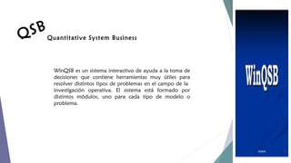 S B Quantitative System Business
Q
WinQSB es un sistema interactivo de ayuda a la toma de
decisiones que contiene herramientas muy útiles para
resolver distintos tipos de problemas en el campo de la
investigación operativa. El sistema está formado por
distintos módulos, uno para cada tipo de modelo o
problema.

 