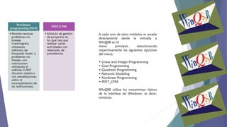 A cada uno de estos módulos se accede
directamente desde la entrada a
WinQSB en el
menú
principal,
seleccionando
respectivamente las siguientes opciones
del menú:
• Linear and Integer Programming
• Goal Programming
• Quadratic Programming
• Network Modeling
• Nonlinear Programming
• PERT_CPM
WinQSB utiliza los mecanismos típicos
de la interface de Windows, es decir,
ventanas.

 