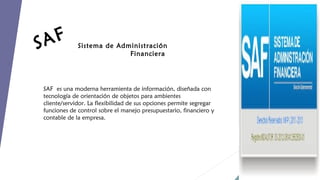 AF
S

Sistema de Administración
Financiera

SAF es una moderna herramienta de información, diseñada con
tecnología de orientación de objetos para ambientes
cliente/servidor. La flexibilidad de sus opciones permite segregar
funciones de control sobre el manejo presupuestario, financiero y
contable de la empresa.

 