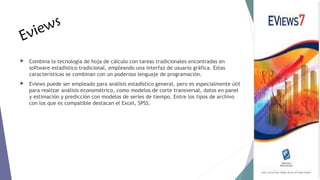 E

s
iew
v



Combina la tecnología de hoja de cálculo con tareas tradicionales encontradas en
software estadístico tradicional, empleando una interfaz de usuario gráfica. Estas
características se combinan con un poderoso lenguaje de programación.



Eviews puede ser empleado para análisis estadístico general, pero es especialmente útil
para realizar análisis econométrico, como modelos de corte transversal, datos en panel
y estimación y predicción con modelos de series de tiempo. Entre los tipos de archivo
con los que es compatible destacan el Excel, SPSS.

 