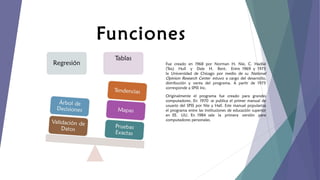 Funciones
Fue creado en 1968 por Norman H. Nie, C. Hadlai
(Tex) Hull y Dale H. Bent. Entre 1969 y 1975
la Universidad de Chicago por medio de su National
Opinion Research Center estuvo a cargo del desarrollo,
distribución y venta del programa. A partir de 1975
corresponde a SPSS Inc.
Originalmente el programa fue creado para grandes
computadores. En 1970 se publica el primer manual de
usuario del SPSS por Nie y Hall. Este manual populariza
el programa entre las instituciones de educación superior
en EE. UU. En 1984 sale la primera versión para
computadores personales.

 