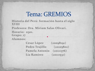 Historia del Perú: formación hasta el siglo
XVIII
Profesora: Dra. Miriam Salas Olivari.
Horario: 0301.
Grupo: 17
Alumnos:
          Cesar López     (20098191)
          Pedro Trujillo     (20105802)
          Pamela Antonio (20111376)
          Lía Ramírez      (20111531)
 