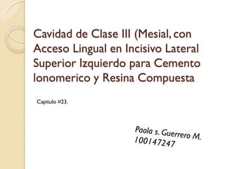 Cavidad de Clase III (Mesial, con
Acceso Lingual en Incisivo Lateral
Superior Izquierdo para Cemento
lonomerico y Resina Compuesta
Capitulo #23.
 