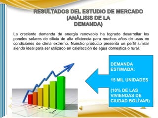 La creciente demanda de energía renovable ha logrado desarrollar los
paneles solares de silicio de alta eficiencia para muchos años de usos en
condiciones de clima extremo. Nuestro producto presenta un perfil similar
siendo ideal para ser utilizado en calefacción de agua domestica o rural.

DEMANDA
ESTIMADA:
15 MIL UNIDADES
(10% DE LAS
VIVIENDAS DE
CIUDAD BOLÍVAR)

 