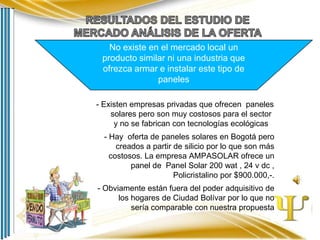 No existe en el mercado local un
producto similar ni una industria que
ofrezca armar e instalar este tipo de
paneles
- Existen empresas privadas que ofrecen paneles
solares pero son muy costosos para el sector
y no se fabrican con tecnologías ecológicas
- Hay oferta de paneles solares en Bogotá pero
creados a partir de silicio por lo que son más
costosos. La empresa AMPASOLAR ofrece un
panel de Panel Solar 200 wat , 24 v dc ,
Policristalino por $900.000,-.
- Obviamente están fuera del poder adquisitivo de
los hogares de Ciudad Bolívar por lo que no
sería comparable con nuestra propuesta

 