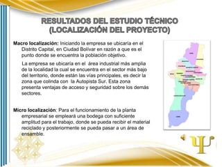 Macro localización: Iniciando la empresa se ubicaría en el
Distrito Capital, en Ciudad Bolívar en razón a que es el
punto donde se encuentra la población objetivo.
La empresa se ubicaría en el área industrial más amplia
de la localidad la cual se encuentra en el sector más bajo
del territorio, donde están las vías principales, es decir la
zona que colinda con la Autopista Sur. Esta zona
presenta ventajas de acceso y seguridad sobre los demás
sectores.
Micro localización: Para el funcionamiento de la planta
empresarial se empleará una bodega con suficiente
amplitud para el trabajo, donde se pueda recibir el material
reciclado y posteriormente se pueda pasar a un área de
ensamble.

 
