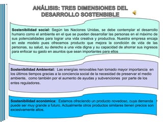 Sostenibilidad social: Según las Naciones Unidas, se debe contemplar el desarrollo
humano como el ambiente en el que se pueden desarrollar las personas en el máximo de
sus potencialidades para lograr una vida creativa y productiva. Nuestra empresa encaja
en este modelo pues ofrecemos producto que mejora la condición de vida de las
personas, su salud, su derecho a una vida digna y su capacidad de ahorrar sus ingresos
para enfocar su gasto en asuntos que sean importantes para ellos

Sostenibilidad Ambiental: Las energías renovables han tomado mayor importancia en
los últimos tiempos gracias a la conciencia social de la necesidad de preservar el medio
ambiente, como también por el aumento de ayudas y subvenciones por parte de los
entes reguladores.

Sostenibilidad económica: Estamos ofreciendo un producto novedoso, cuya demanda
puede ser muy grande a futuro. Actualmente otros productos similares tienen precios son
excesivamente altos.

 